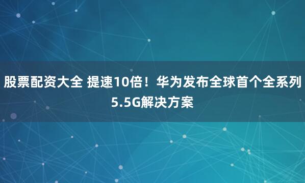 股票配资大全 提速10倍！华为发布全球首个全系列5.5G解决方案