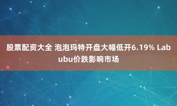 股票配资大全 泡泡玛特开盘大幅低开6.19% Labubu价跌影响市场