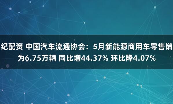 世纪配资 中国汽车流通协会：5月新能源商用车零售销量为6.75万辆 同比增44.37% 环比降4.07%