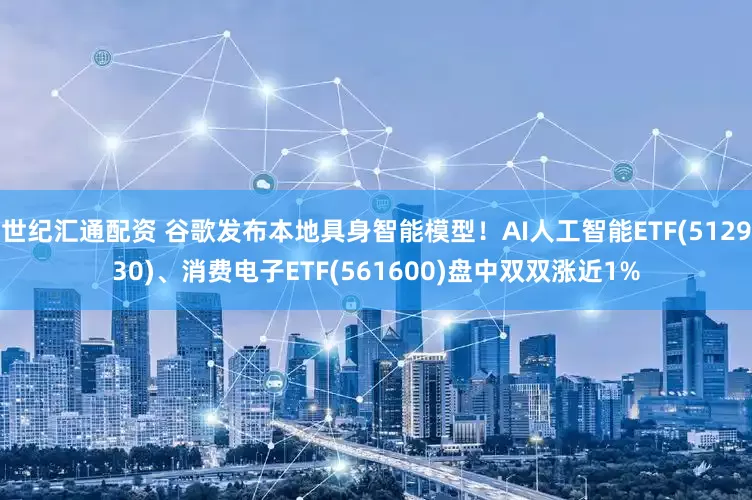 世纪汇通配资 谷歌发布本地具身智能模型！AI人工智能ETF(512930)、消费电子ETF(561600)盘中双双涨近1%