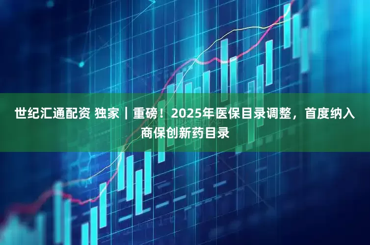 世纪汇通配资 独家｜重磅！2025年医保目录调整，首度纳入商保创新药目录