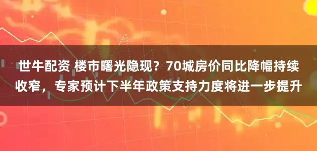 世牛配资 楼市曙光隐现？70城房价同比降幅持续收窄，专家预计下半年政策支持力度将进一步提升