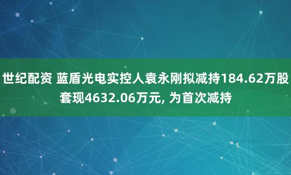 世纪配资 蓝盾光电实控人袁永刚拟减持184.62万股套现4632.06万元, 为首次减持
