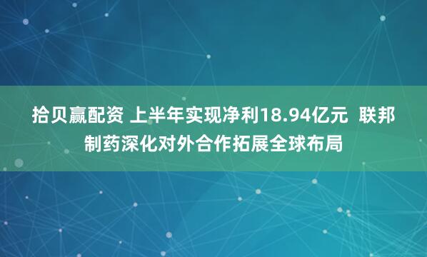 拾贝赢配资 上半年实现净利18.94亿元  联邦制药深化对外合作拓展全球布局