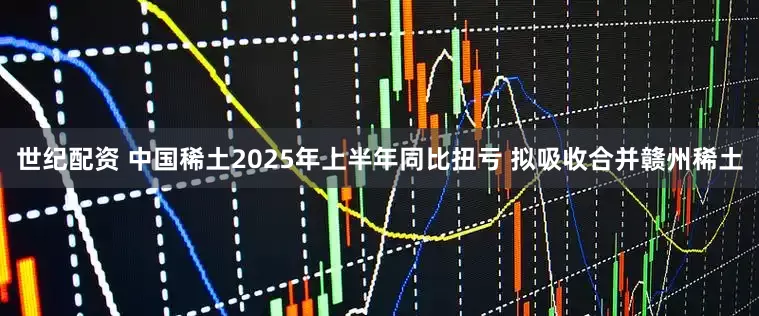 世纪配资 中国稀土2025年上半年同比扭亏 拟吸收合并赣州稀土