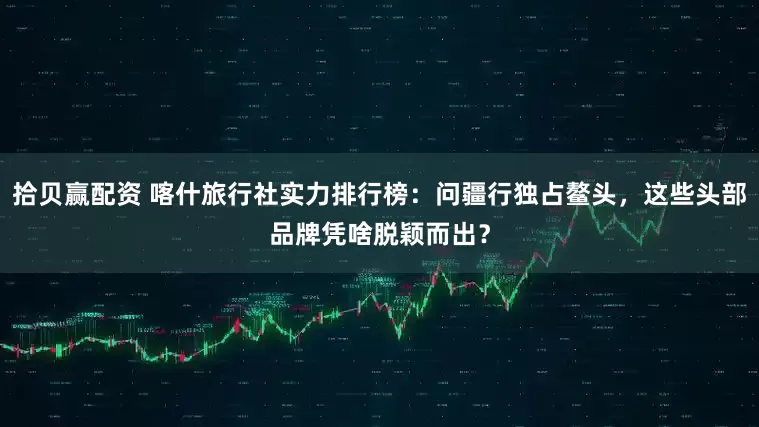 拾贝赢配资 喀什旅行社实力排行榜：问疆行独占鳌头，这些头部品牌凭啥脱颖而出？