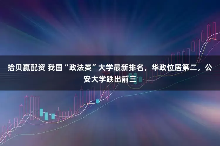 拾贝赢配资 我国“政法类”大学最新排名，华政位居第二，公安大学跌出前三